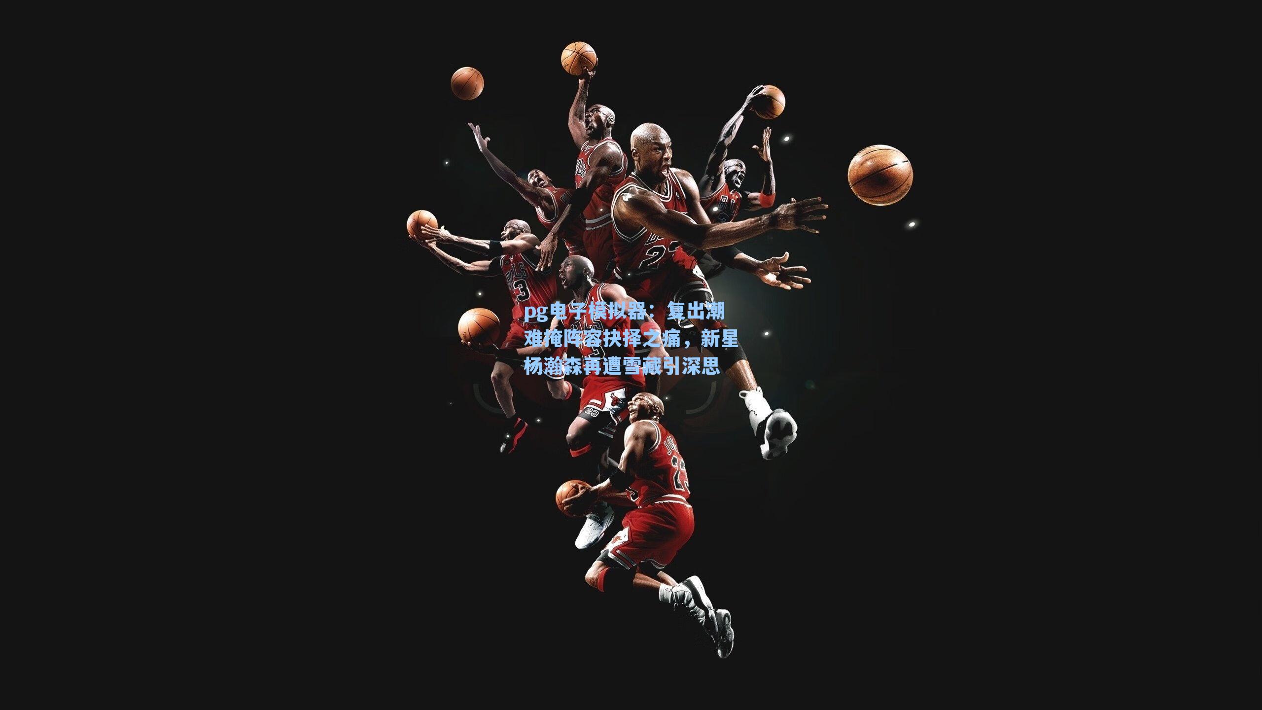 复出潮难掩阵容抉择之痛,新星杨瀚森再遭雪藏引深思